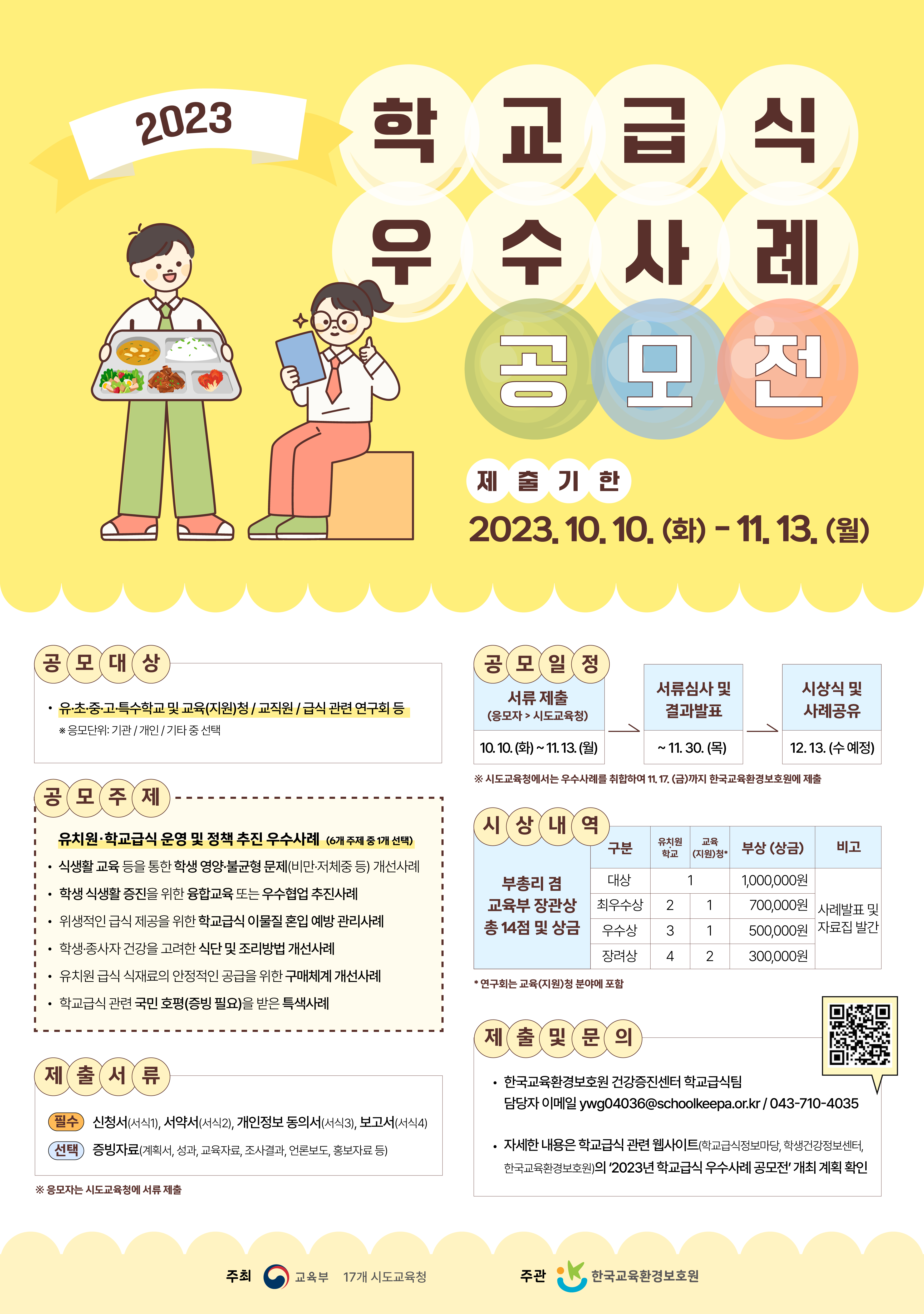 ○ 공모명 :「2023년 학교급식 우수사례 공모전」
 ○ 주최/주관 : 교육부, 17개 시도교육청 / 한국교육환경보호원
 ○ 공모기간 : 2023. 10. 10.(화) ~ 11. 13.(월) 
 ○ 공모내용 : 유치원·학교급식 운영 및 정책 추진 우수사례 

&lt;2023년 공모주제(1개 선택)&gt;
 식생활 교육 등을 통한 학생 영양·불균형 문제(비만·저체중 등) 개선사례
 학생 식생활 증진을 위한 융합교육 또는 우수협업 추진사례
   ※ 교내 유관 교사·교직원 간, 교육(지원)청 유관 부서 간, 교육청·지자체 등 
 위생적인 급식 제공을 위한 학교급식 이물질 혼입 예방 관리사례
 학생·종사자 건강을 고려한 식단 및 조리방법 개선사례 
 유치원 급식 식재료의 안정적인 공급을 위한 구매체계 개선사례
    ※ 기관 간 협업사례, 공동구매 등
 학교급식 관련 국민 호평(증빙*)을 받은 특색사례
     * 언론보도, 교육청 홈페이지 등에 칭찬합시다, 국민추천 게시글 등 증빙 필요

 ○ 공모대상 : 전국 유·초·중·고·특수학교 및 교육(지원)청, 그 소속 직원 등
 ○ 시상훈격 및 규모 : 부총리 겸 교육부장관상 14점
 ○ 참여방법 : 응모자는 공모주제 중 1개를 선택하고, 관련 우수사례를 서식(붙임)에 작성하여 시도교육청에 23.11.13.(월)까지 공문 제출*
     ※ 시도교육청에서는 응모사례를 취합하여 한국교육환경보호원에 23.11.17.(금)까지 공문 제출(기관에서 한국교육환경보호원으로 공문 발송한 일자 기준)